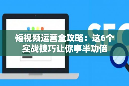 短视频运营全攻略：这6个实战技巧让你事半功倍